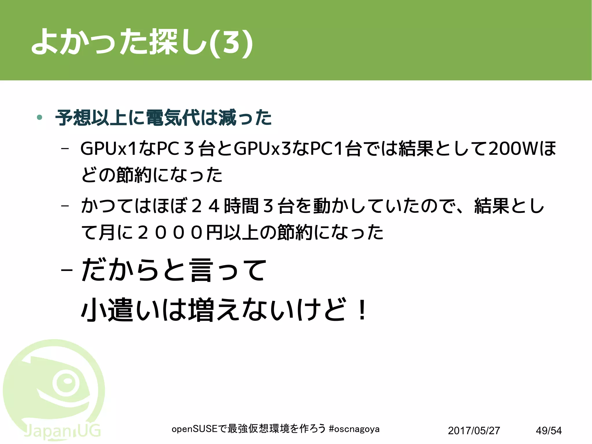 2017/05/27openSUSEで最強仮想環境を作ろう #oscnagoya 49/54
よかった探し(3)
● 予想以上に電気代は減った
– GPUx1なPC３台とGPUx3なPC1台では結果として200Wほ
どの節約になった
– かつてはほぼ２４時間３台を動かしていたので、結果とし
て月に２０００円以上の節約になった
– だからと言って
小遣いは増えないけど！
 