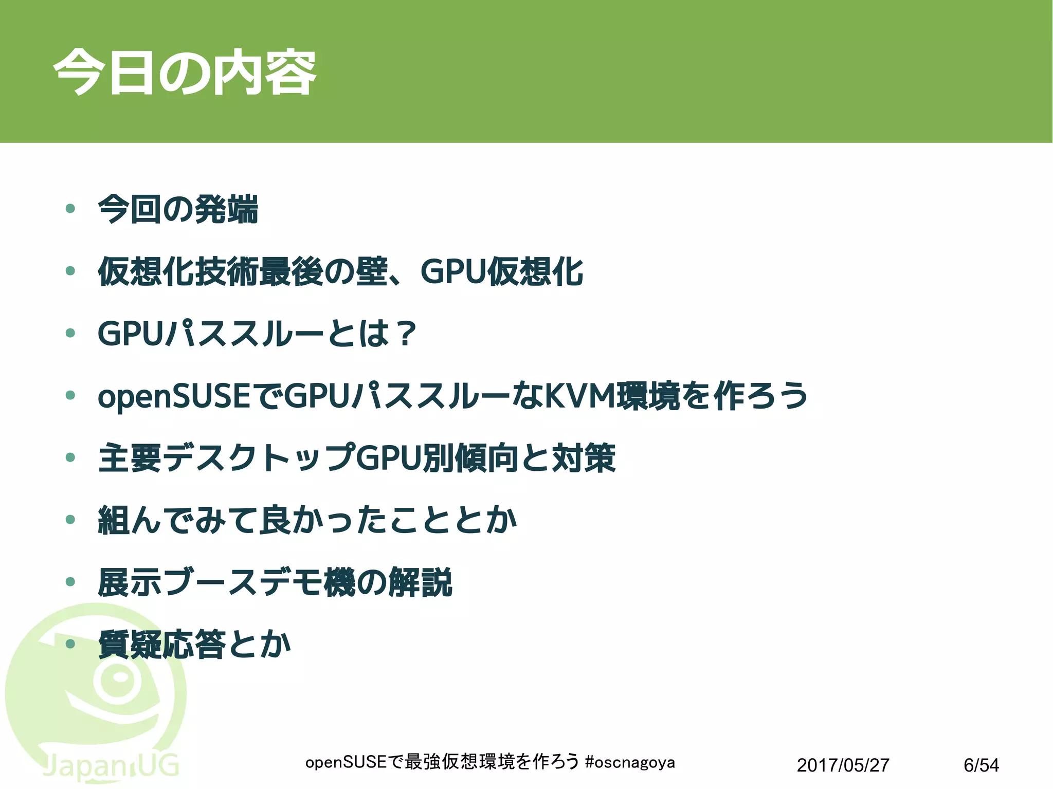 2017/05/27openSUSEで最強仮想環境を作ろう #oscnagoya 6/54
今日の内容
● 今回の発端
● 仮想化技術最後の壁、GPU仮想化
● GPUパススルーとは？
● openSUSEでGPUパススルーなKVM環境を作ろう
● 主要デスクトップGPU別傾向と対策
● 組んでみて良かったこととか
● 展示ブースデモ機の解説
● 質疑応答とか
 