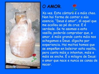 O AMOR.
Xa ves. Este cántaro é o máis cheo.
Non hai forma de conter a súa
esencia. “Deus é amor”, di aquel que
me acolleu ao pé da cruz. E é
verdade. Se te asomas a esta
vasilla, poderás comprobar que, o
amor, é máis grande canto máis nos
achegamos a Deus. dígocho por
experiencia. Hai moitos homes que
se empeñan en baleirar esta vasilla,
pero canto máis o intentan, máis e
máis se enche. É o milagre de Deus:
o amor que nace e nunca se cansa de
nacer.
 
