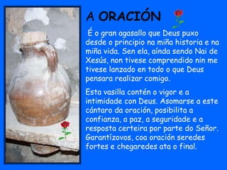 A ORACIÓN
 É o gran agasallo que Deus puxo
desde o principio na miña historia e na
miña vida. Sen ela, aínda sendo Nai de
Xesús, non tivese comprendido nin me
tivese lanzado en todo o que Deus
pensara realizar comigo.
Esta vasilla contén o vigor e a
intimidade con Deus. Asomarse a este
cántaro da oración, posibilita a
confianza, a paz, a seguridade e a
resposta certeira por parte do Señor.
Garantízovos, coa oración seredes
fortes e chegaredes ata o final.
 