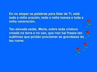 En no atopar as palabras para falar de Ti, está
toda a miña oración, toda a miña loanza e toda a
miña veneración.

Tan elevada estás, María, sobre toda criatura
creada na terra e no ceo, que non hai frases tan
sublimes que poidan proclamar as grandezas do
teu nome.
 