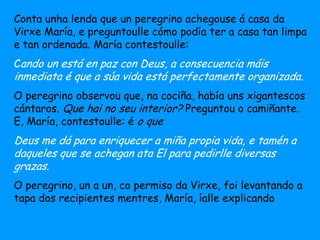 Conta unha lenda que un peregrino achegouse á casa da
Virxe María, e preguntoulle cómo podía ter a casa tan limpa
e tan ordenada. María contestoulle:
Cando un está en paz con Deus, a consecuencia máis
inmediata é que a súa vida está perfectamente organizada.
O peregrino observou que, na cociña, había uns xigantescos
cántaros. Que hai no seu interior? Preguntou o camiñante.
E, María, contestoulle: é o que
Deus me dá para enriquecer a miña propia vida, e tamén a
daqueles que se achegan ata El para pedirlle diversas
grazas.
O peregrino, un a un, co permiso da Virxe, foi levantando a
tapa dos recipientes mentres, María, íalle explicando
 