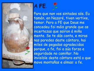 A FE.
Para que non vos sintades sós. Eu
tamén, en Nazaré, tiven vertixe,
temor. Pero a FE que Deus me
concedeu foi máis grande que as
incertezas que saíron á miña
mente. Se te dás conta, e miras
nas paredes deste cántaro, hai
miles de pegadas agradecidas
porque, a fe, foi a súa forza e
seguridade no camiñar. No
invisible deste cántaro está o que
move montañas e almas: a fe.
 