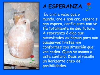 A ESPERANZA.
 Eu crin e vexo que o
mundo, cre e non cre, espera e
non espera, confía pero non se
fía totalmente no seu futuro.
A esperanza é algo que
necesitades os homes para non
quedarvos tristes nin
conformes coa situación que
vos rodea. Quen se asoma a
este cántaro, Deus ofrécelle
un horizonte cheo de
posibilidades.
 