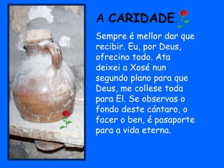 A CARIDADE.
Sempre é mellor dar que
recibir. Eu, por Deus,
ofrecino todo. Ata
deixei a Xosé nun
segundo plano para que
Deus, me collese toda
para El. Se observas o
fondo deste cántaro, o
facer o ben, é pasaporte
para a vida eterna.
 