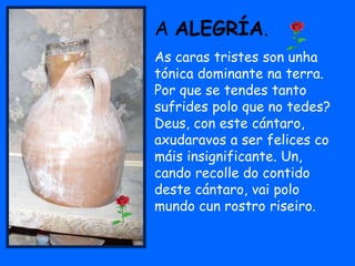 A ALEGRÍA.
As caras tristes son unha
tónica dominante na terra.
Por que se tendes tanto
sufrides polo que no tedes?
Deus, con este cántaro,
axudaravos a ser felices co
máis insignificante. Un,
cando recolle do contido
deste cántaro, vai polo
mundo cun rostro riseiro.
 