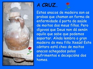 A CRUZ.
Estes anacos de madeira son as
probas que chaman en forma de
enfermidade á porta da saúde
de moitos dos meus fillos. Pero
dígovos que Deus non dá senón
aquilo que sabe que podemos
soportar. Aínda lembro o gran
madeiro do meu fillo Xesús! Este
cántaro está cheo de moitos
anacos achegados polos
sufrimentos e decepcións dos
homes.
 