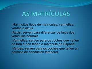 Hai moitos tipos de matrículas: vermellas,
verdes e azuis
Azuis: serven para diferenzar os taxis dos
vehículos normais
Vermellas: serven para os coches que veñen
de fora e non teñen a matrícula de España.
Verdes: serven para os coches que teñen un
permiso de condución temporal.
 