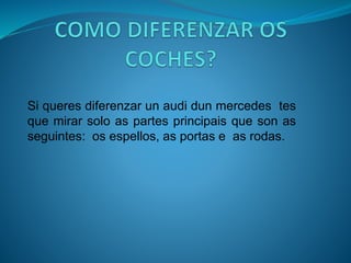 Si queres diferenzar un audi dun mercedes tes
que mirar solo as partes principais que son as
seguintes: os espellos, as portas e as rodas.
 