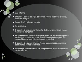 Uso internoInfusão: 1 colher de sopa de folhas, frutos ou flores picados, por litro de água. Tomar 2 a 3 chávenas por dia.CuriosidadesO coentro é uma excelente fonte de fibras dietéticas, ferro, magnésio e manganês.As sementes de coentro funcionam como um estimulante para o estômago e o intestino, o que faz delas uma iguaria para ser consumida como aperitivo antes das refeições.O coentro é rico em vitamina A, que age em nosso organismo combatendo os radicais livres. Ele contém também linalol, um composto que ajuda a combater as flatulências.