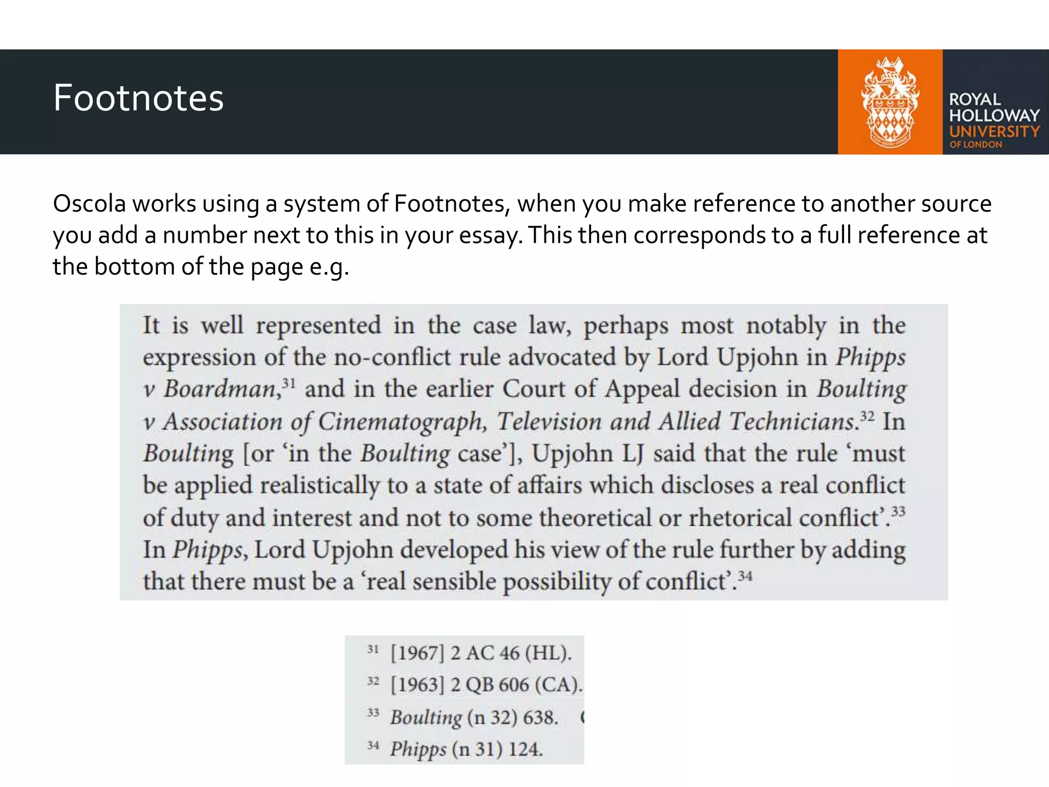 Footnotes
Oscola works using a system of Footnotes, when you make reference to another source
you add a number next to this in your essay.This then corresponds to a full reference at
the bottom of the page e.g.
 