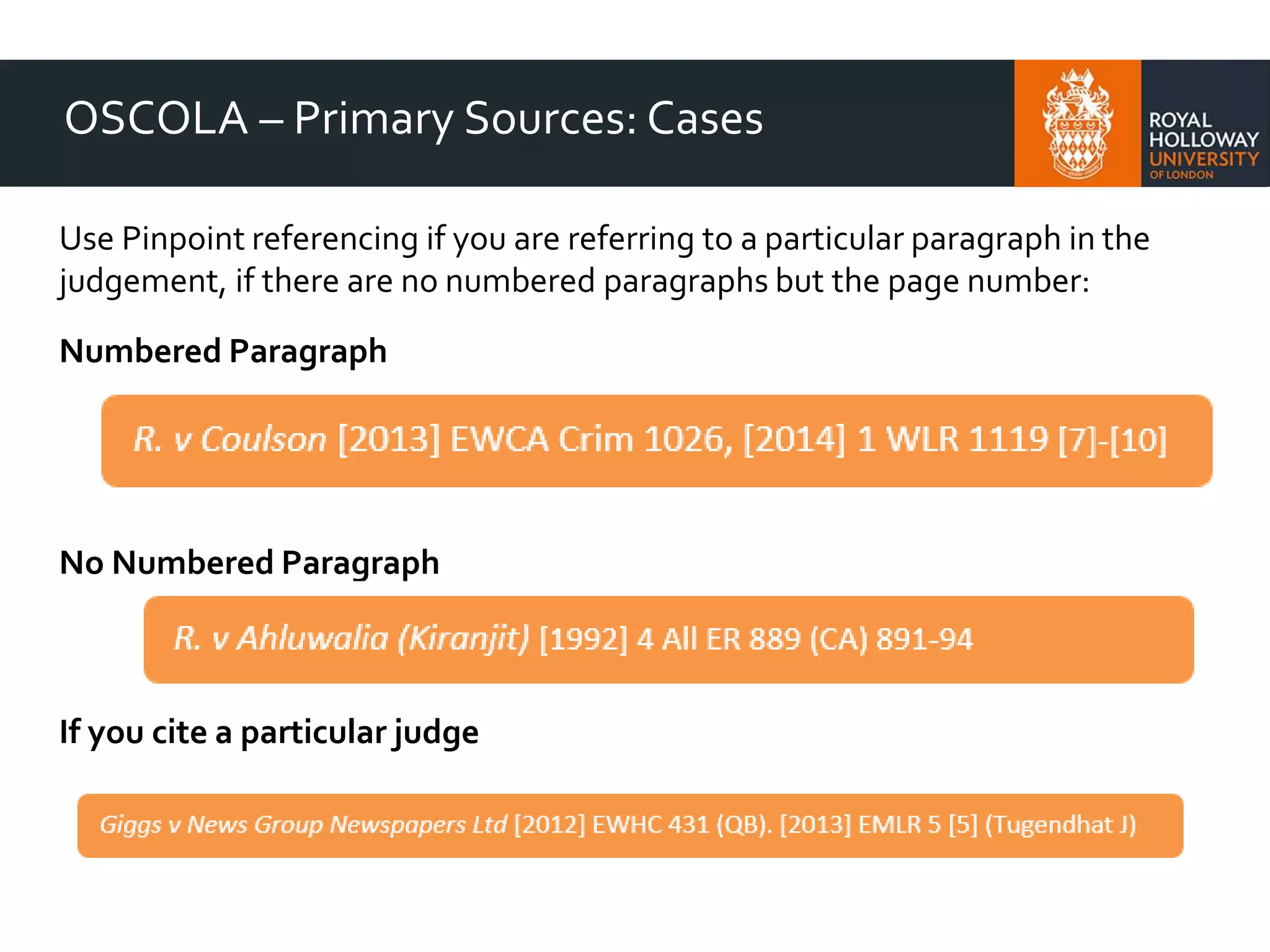 OSCOLA – Primary Sources: Cases
Use Pinpoint referencing if you are referring to a particular paragraph in the
judgement, if there are no numbered paragraphs but the page number:
Numbered Paragraph
No Numbered Paragraph
If you cite a particular judge
 