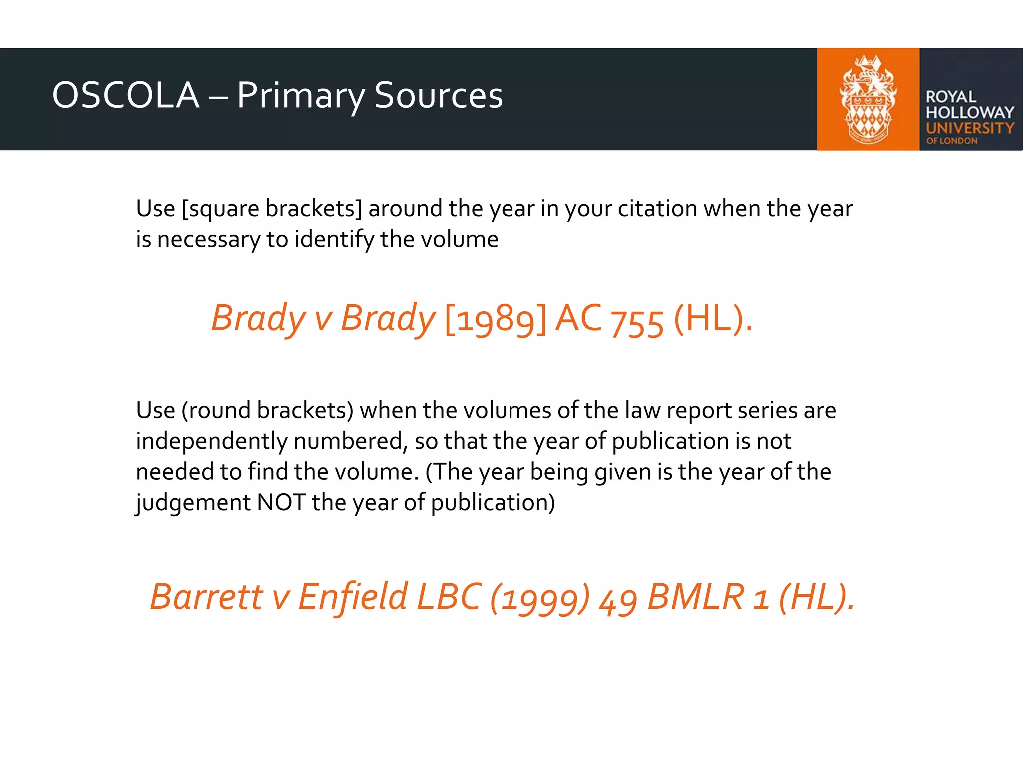 OSCOLA – Primary Sources
Use [square brackets] around the year in your citation when the year
is necessary to identify the volume
Brady v Brady [1989] AC 755 (HL).
Use (round brackets) when the volumes of the law report series are
independently numbered, so that the year of publication is not
needed to find the volume. (The year being given is the year of the
judgement NOT the year of publication)
Barrett v Enfield LBC (1999) 49 BMLR 1 (HL).
 