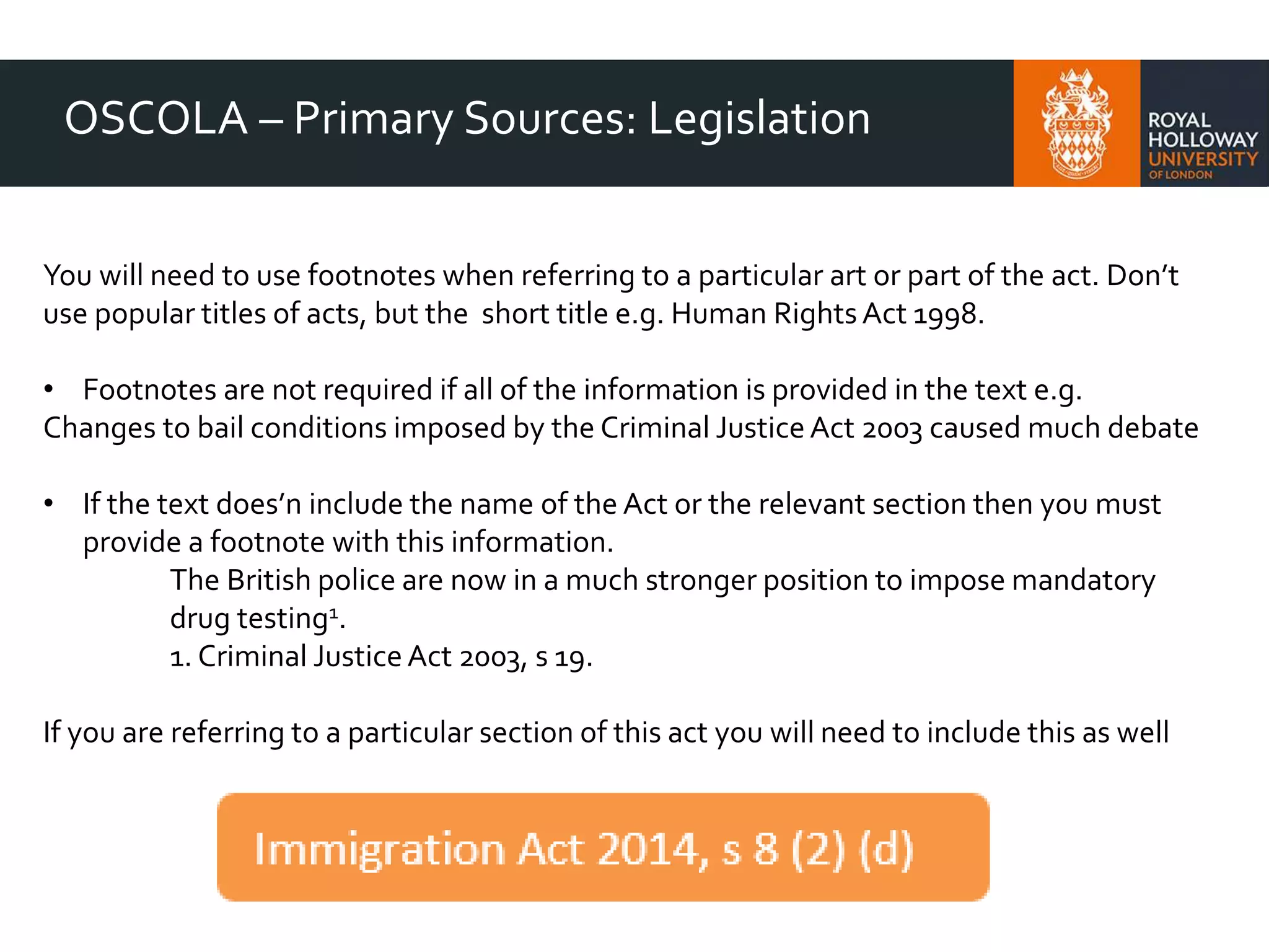 OSCOLA – Primary Sources: Legislation
You will need to use footnotes when referring to a particular art or part of the act. Don’t
use popular titles of acts, but the short title e.g. Human RightsAct 1998.
• Footnotes are not required if all of the information is provided in the text e.g.
Changes to bail conditions imposed by the Criminal JusticeAct 2003 caused much debate
• If the text does’n include the name of the Act or the relevant section then you must
provide a footnote with this information.
The British police are now in a much stronger position to impose mandatory
drug testing1.
1. Criminal JusticeAct 2003, s 19.
If you are referring to a particular section of this act you will need to include this as well
 