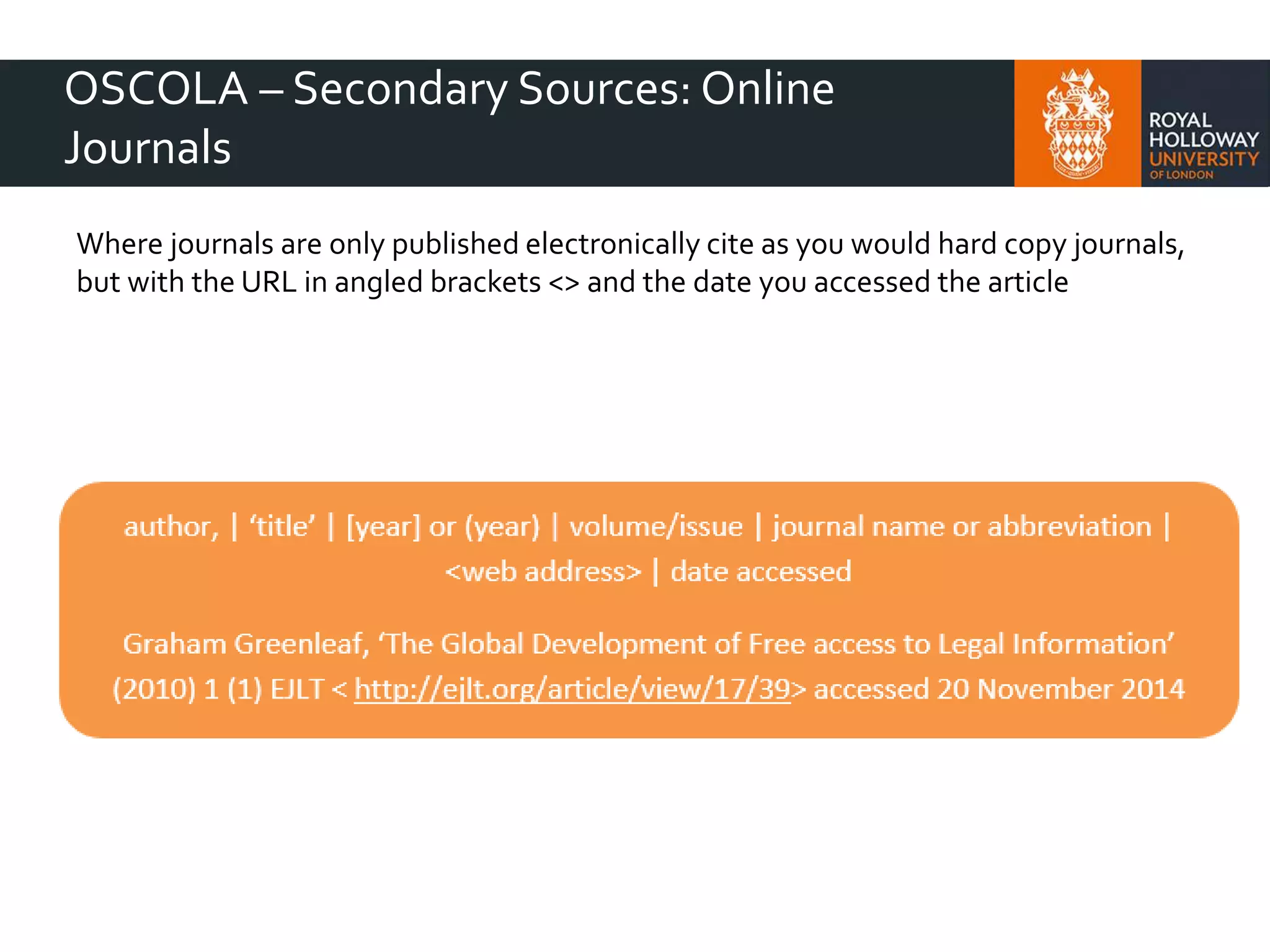 OSCOLA – Secondary Sources: Online
Journals
Where journals are only published electronically cite as you would hard copy journals,
but with the URL in angled brackets <> and the date you accessed the article
 