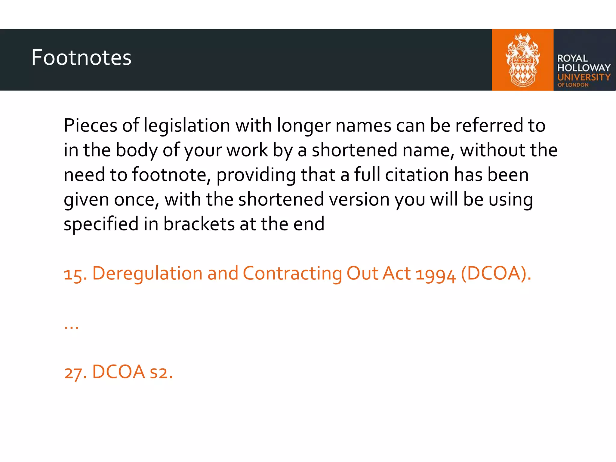 Footnotes
Pieces of legislation with longer names can be referred to
in the body of your work by a shortened name, without the
need to footnote, providing that a full citation has been
given once, with the shortened version you will be using
specified in brackets at the end
15. Deregulation and Contracting Out Act 1994 (DCOA).
…
27. DCOA s2.
 