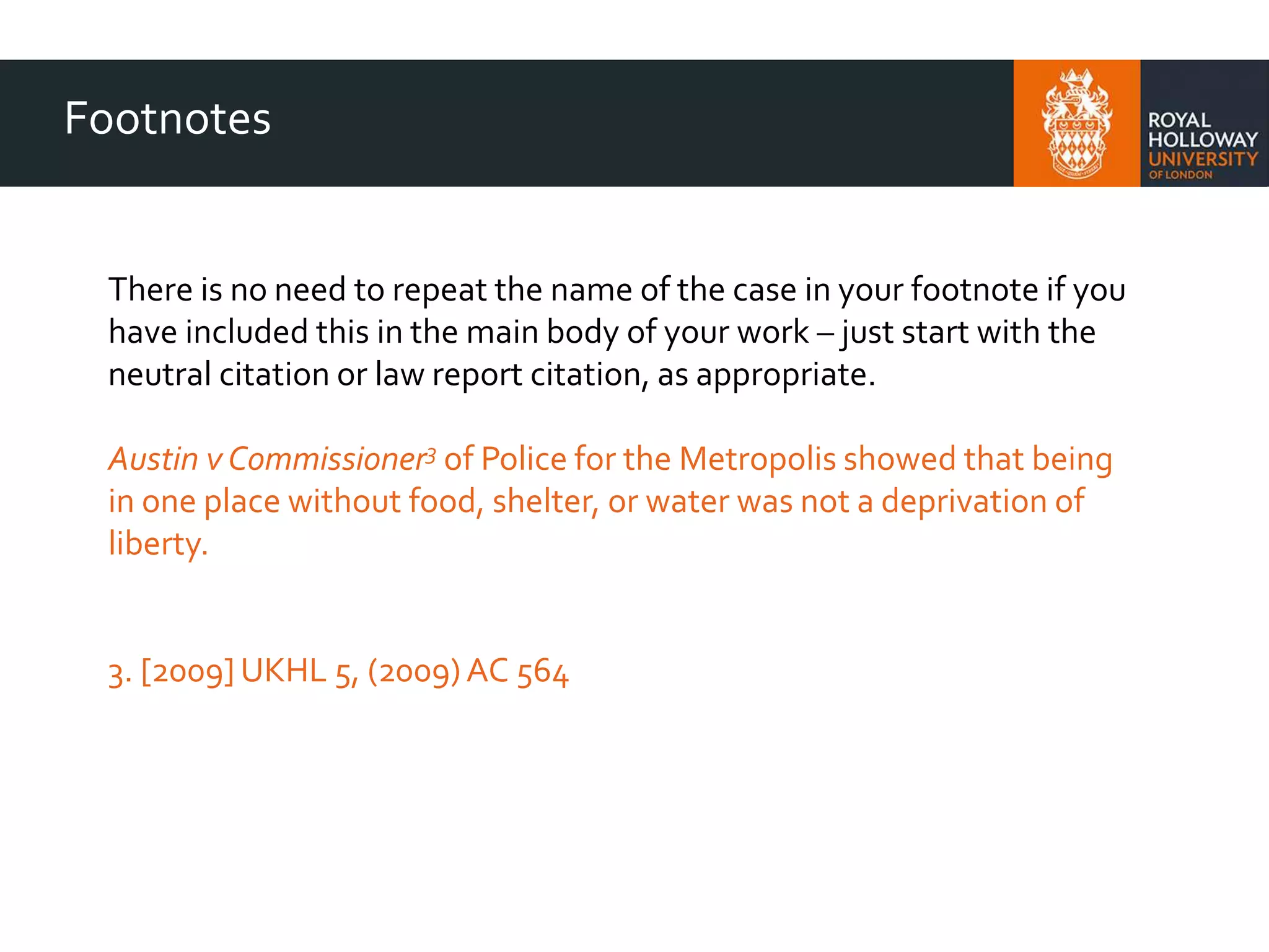 Footnotes
There is no need to repeat the name of the case in your footnote if you
have included this in the main body of your work – just start with the
neutral citation or law report citation, as appropriate.
Austin v Commissioner3 of Police for the Metropolis showed that being
in one place without food, shelter, or water was not a deprivation of
liberty.
3. [2009] UKHL 5, (2009)AC 564
 