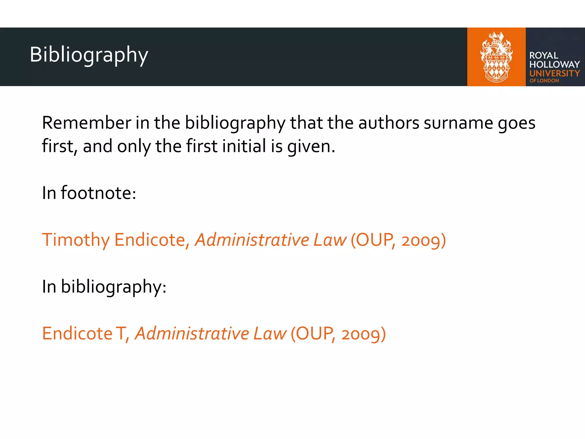 Bibliography
Remember in the bibliography that the authors surname goes
first, and only the first initial is given.
In footnote:
Timothy Endicote, Administrative Law (OUP, 2009)
In bibliography:
EndicoteT, Administrative Law (OUP, 2009)
 