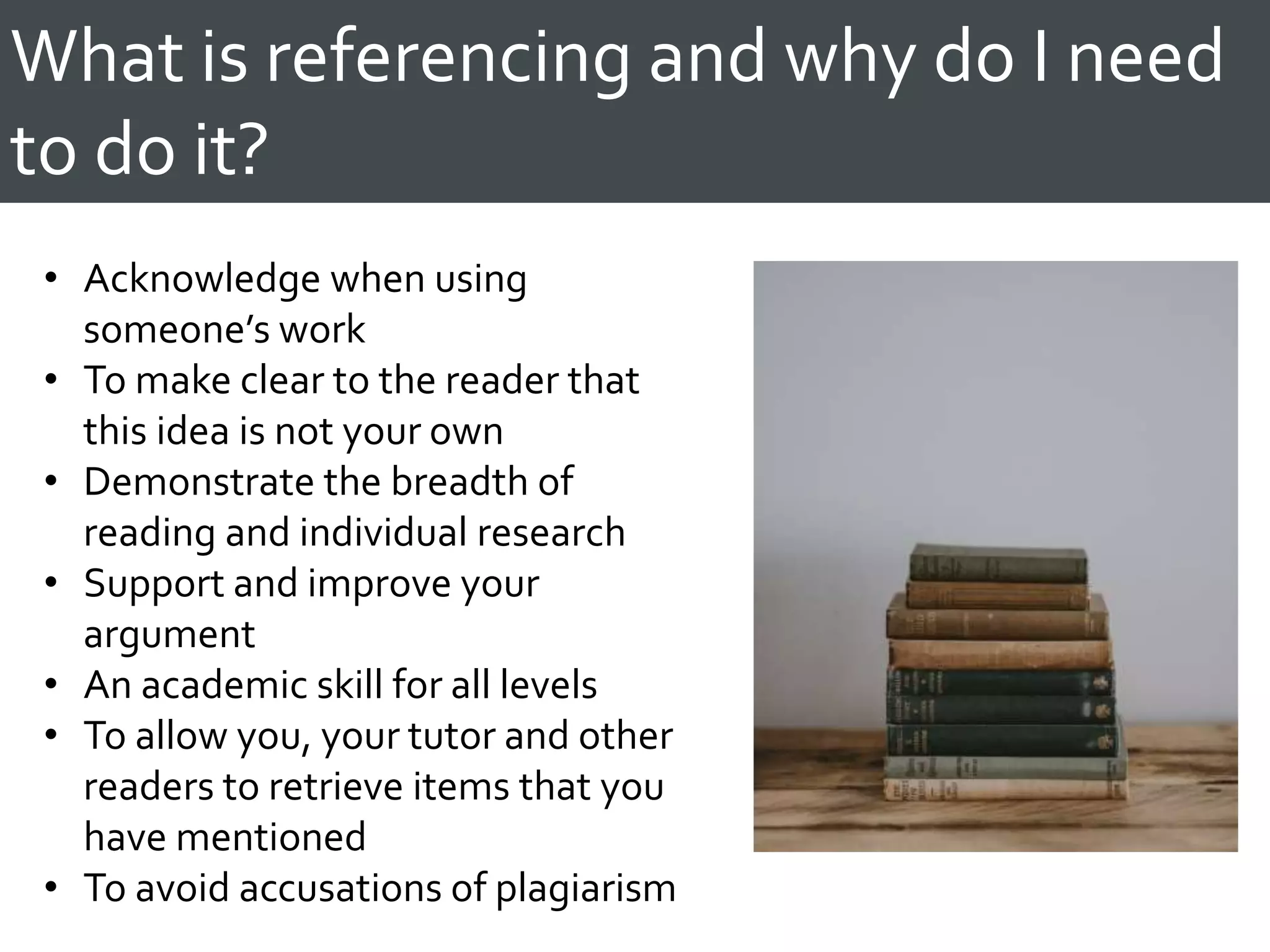 What is referencing and why do I need
to do it?
• Acknowledge when using
someone’s work
• To make clear to the reader that
this idea is not your own
• Demonstrate the breadth of
reading and individual research
• Support and improve your
argument
• An academic skill for all levels
• To allow you, your tutor and other
readers to retrieve items that you
have mentioned
• To avoid accusations of plagiarism
 