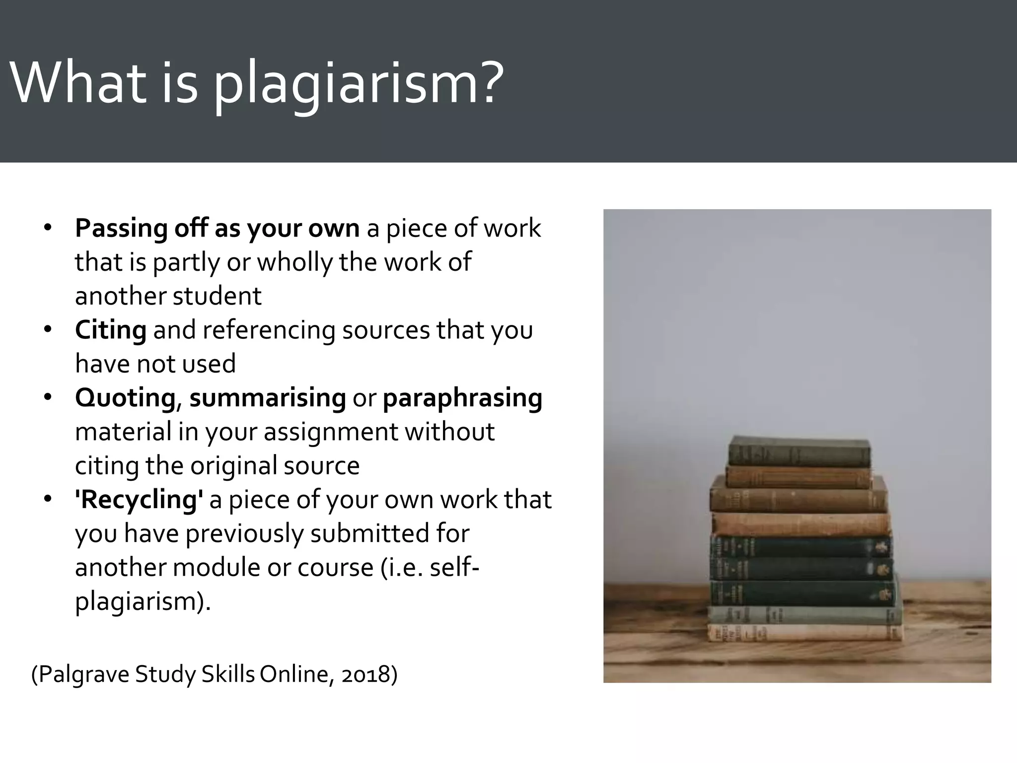 What is plagiarism?
• Passing off as your own a piece of work
that is partly or wholly the work of
another student
• Citing and referencing sources that you
have not used
• Quoting, summarising or paraphrasing
material in your assignment without
citing the original source
• 'Recycling' a piece of your own work that
you have previously submitted for
another module or course (i.e. self-
plagiarism).
(Palgrave Study SkillsOnline, 2018)
 