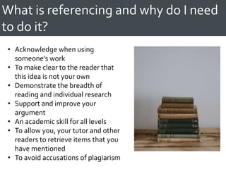 What is referencing and why do I need
to do it?
• Acknowledge when using
someone’s work
• To make clear to the reader that
this idea is not your own
• Demonstrate the breadth of
reading and individual research
• Support and improve your
argument
• An academic skill for all levels
• To allow you, your tutor and other
readers to retrieve items that you
have mentioned
• To avoid accusations of plagiarism
 