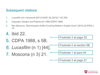 Subsequent citations
1. Lucasfilm Ltd v Ainsworth [2011] UKSC 39, [2012] 1 AC 208.
2. Copyright, Designs and Patents Act 1988 (CDPA 1988).
3. Ron Moscona, ‘Stormtroopers Suffer Crushing Defeat in English Court’ (2010) 22 IP&TLJ
19.
4. ibid 22.
5. CDPA 1988, s 5B.
6. Lucasfilm (n 1) [44].
7. Moscona (n 3) 21.
Footnote 3 at page 22
Footnote 2 at section 5B
Footnote 1 at para 44
Footnote 3 at page 21
 