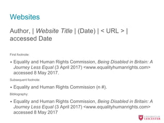 Websites
Author, | Website Title | (Date) | < URL > |
accessed Date
First footnote:
• Equality and Human Rights Commission, Being Disabled in Britain: A
Journey Less Equal (3 April 2017) <www.equalityhumanrights.com>
accessed 8 May 2017.
Subsequent footnote:
• Equality and Human Rights Commission (n #).
Bibliography:
• Equality and Human Rights Commission, Being Disabled in Britain: A
Journey Less Equal (3 April 2017) <www.equalityhumanrights.com>
accessed 8 May 2017
 