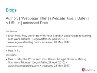 Blogs
Author, | ‘Webpage Title’ | (Website Title, | Date) |
< URL > | accessed Date
First footnote:
• Brian Meli, ‘May the 4th Be With Your Brand: A Legal Guide to Making
Star Wars Tributes’ (LegalMatter, 27 April 2015) <
www.legalmatterblog.com > accessed 28 May 2017.
Subsequent footnote:
• Meli (n #).
Bibliography:
• Meli B, ‘May the 4th Be With Your Brand: A Legal Guide to Making
Star Wars Tributes’ (LegalMatter, 27 April 2015) <
www.legalmatterblog.com > accessed 28 May 2017
 