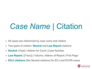 Case Name | Citation
• All cases are referenced by case name and citation
• Two types of citation: Neutral and Law Report citations
• Neutral: [Year] | Abbrev for Court | Case Number
• Law Report: [(Year)] | Volume | Abbrev of Report | First Page
• ECLI citations (like Neutral citations) for ECJ and ECHR cases
 