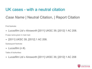 UK cases - with a neutral citation
Case Name | Neutral Citation, | Report Citation
First footnote:
• Lucasfilm Ltd v Ainsworth [2011] UKSC 39, [2012] 1 AC 208.
If case name given in main text:
• [2011] UKSC 39, [2012] 1 AC 208.
Subsequent footnote:
• Lucasfilm (n #).
Table of Authorities:
• Lucasfilm Ltd v Ainsworth [2011] UKSC 39, [2012] 1 AC 208
 