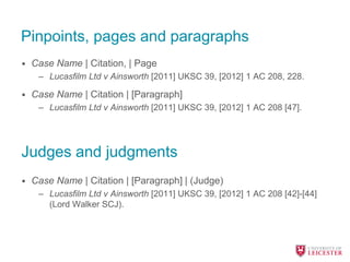 Pinpoints, pages and paragraphs
• Case Name | Citation, | Page
– Lucasfilm Ltd v Ainsworth [2011] UKSC 39, [2012] 1 AC 208, 228.
• Case Name | Citation | [Paragraph]
– Lucasfilm Ltd v Ainsworth [2011] UKSC 39, [2012] 1 AC 208 [47].
• Case Name | Citation | [Paragraph] | (Judge)
– Lucasfilm Ltd v Ainsworth [2011] UKSC 39, [2012] 1 AC 208 [42]-[44]
(Lord Walker SCJ).
Judges and judgments
 