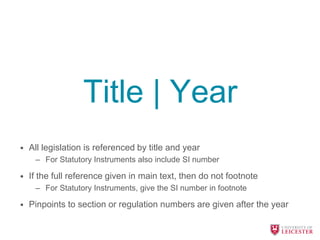 Title | Year
• All legislation is referenced by title and year
– For Statutory Instruments also include SI number
• If the full reference given in main text, then do not footnote
– For Statutory Instruments, give the SI number in footnote
• Pinpoints to section or regulation numbers are given after the year
 
