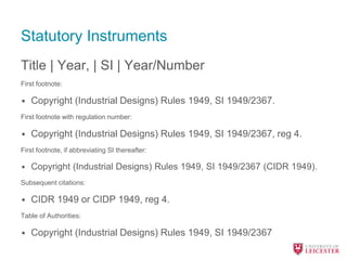Statutory Instruments
Title | Year, | SI | Year/Number
First footnote:
• Copyright (Industrial Designs) Rules 1949, SI 1949/2367.
First footnote with regulation number:
• Copyright (Industrial Designs) Rules 1949, SI 1949/2367, reg 4.
First footnote, if abbreviating SI thereafter:
• Copyright (Industrial Designs) Rules 1949, SI 1949/2367 (CIDR 1949).
Subsequent citations:
• CIDR 1949 or CIDP 1949, reg 4.
Table of Authorities:
• Copyright (Industrial Designs) Rules 1949, SI 1949/2367
 