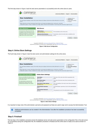 The third step shown in sets the web server parameters to successfully serve the online store to users.Figure 3
Figure 3. Web Server Configuration
Step 4: Online Store Settings
The fourth step shown in sets the store owner and administrator settings for the online store.Figure 4
Figure 4. Store Owner Settings
It is important to keep note of the administrator username and password as these are used to login and to access the Administration Tool.
Additional administrators can be created in the Administration Tool after the installation procedure has been successfully
completed.
Step 5: Finished!
The last step in the installation procedure stores the database server and web server parameters to the configuration file on the web server.
On successfully saving the configuration file, the installation procedure is finalized and the online store is ready to be used as shown on
.Figure 5
 