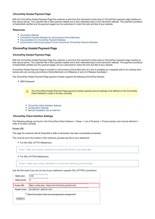 ChronoPay Hosted Payment Page
With the ChronoPay Hosted Payment Page the customer is sent from the merchant's online shop to ChronoPay's payment page residing on
their secure server. The customer fills in their payment details and is then redirected back to the merchant's website. This payment procedure
is HackerSafe certified and the payment pages can be customized to match the look and feel of your website.
Resources
ChronoPay Website
ChronoPay Payment Modules for osCommerce Online Merchant
Documentation for ChronoPay Payment Modules
osCommerce Community Support Forum Channel for ChronoPay Payment Modules
ChronoPay Hosted Payment Page
ChronoPay Hosted Payment Page
With the ChronoPay Hosted Payment Page the customer is sent from the merchant's online shop to ChronoPay's payment page residing on
their secure server. The customer fills in their payment details and is then redirected back to the merchant's website. This payment procedure
is HackerSafe certified and the payment pages can be customized to match the look and feel of your website.
ChronoPay Hosted Payment Page is included in osCommerce Online Merchant v2.2 and is available as a separate add-on for existing store
owners who are running osCommerce Online Merchant v2.2 Milestone 2 and v2.2 Release Candidate 1.
The ChronoPay Hosted Payment Page payment module supports the following ChronoPay features:
MD5 Password
The ChronoPay Hosted Payment Page payment module requires account settings to be defined on the ChronoPay
Client Interface in order to function correctly.
ChronoPay Client Interface Settings
Configuration Settings
Manual Installation (as an Add-On)
ChronoPay Client Interface Settings
The following settings are found in the ChronoPay Client Interface -> Setup -> List of Products -> Product section and must be defined in
order to function correctly.
Access URL
The page the customer will be forwarded to after a transaction has been successfully processed.
This must be set to the location of the checkout_process.php file on your webserver.
For Non-SSL (HTTP) Webservers:
http://www.your-shop.com/path-to-catalog/checkout_process.php
For SSL (HTTPS) Webservers:
https://www.your-shop.com/path-to-catalog/checkout_process.php
Use the first value if you are not sure if your webserver supports SSL (HTTPS) connections.
 