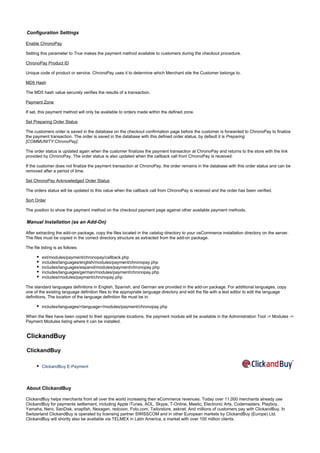 Configuration Settings
Enable ChronoPay
Setting this parameter to makes the payment method available to customers during the checkout procedure.True
ChronoPay Product ID
Unique code of product or service. ChronoPay uses it to determine which Merchant site the Customer belongs to.
MD5 Hash
The MD5 hash value securely verifies the results of a transaction.
Payment Zone
If set, this payment method will only be available to orders made within the defined zone.
Set Preparing Order Status
The customers order is saved in the database on the checkout confirmation page before the customer is forwarded to ChronoPay to finalize
the payment transaction. The order is saved in the database with this defined order status; by default it is Preparing
.[COMMUNITY:ChronoPay]
The order status is updated again when the customer finalizes the payment transaction at ChronoPay and returns to the store with the link
provided by ChronoPay. The order status is also updated when the callback call from ChronoPay is received.
If the customer does not finalize the payment transaction at ChronoPay, the order remains in the database with this order status and can be
removed after a period of time.
Set ChronoPay Acknowledged Order Status
The orders status will be updated to this value when the callback call from ChronoPay is received and the order has been verified.
Sort Order
The position to show the payment method on the checkout payment page against other available payment methods.
Manual Installation (as an Add-On)
After extracting the add-on package, copy the files located in the directory to your osCommerce installation directory on the server.catalog
The files must be copied in the correct directory structure as extracted from the add-on package.
The file listing is as follows:
ext/modules/payment/chronopay/callback.php
includes/languages/english/modules/payment/chronopay.php
includes/languages/espanol/modules/payment/chronopay.php
includes/languages/german/modules/payment/chronopay.php
includes/modules/payment/chronopay.php
The standard languages definitions in English, Spanish, and German are provided in the add-on package. For additional languages, copy
one of the existing language definition files to the appropriate language directory and edit the file with a text editor to edit the language
definitions. The location of the language definition file must be in:
includes/languages/<language>/modules/payment/chronopay.php
When the files have been copied to their appropriate locations, the payment module will be available in the Administration Tool -> Modules ->
Payment Modules listing where it can be installed.
ClickandBuy
ClickandBuy
ClickandBuy E-Payment
About ClickandBuy
ClickandBuy helps merchants from all over the world increasing their eCommerce revenues. Today over 11,000 merchants already use
ClickandBuy for payments settlement, including Apple iTunes, AOL, Skype, T-Online, Meetic, Electronic Arts, Codemasters, Playboy,
Yamaha, Nero, SanDisk, snapfish, Nexagen, redcoon, Foto.com, Tailorstore, asknet. And millions of customers pay with ClickandBuy. In
Switzerland ClickandBuy is operated by licensing partner SWISSCOM and in other European markets by ClickandBuy (Europe) Ltd.
ClickandBuy will shortly also be available via TELMEX in Latin America, a market with over 100 million clients.
 