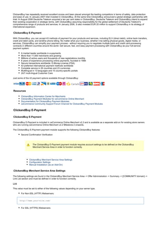 ClickandBuy has repeatedly received excellent scores and been placed amongst the leading competitors in terms of safety, data protection
and ease of use. In January 2007 Intel invested in ClickandBuy. At the same time ClickandBuy announced a global strategic partnership with
Intel. In August 2006 Deutsche Telekom acquired a ten per cent stake in ClickandBuy. Deutsche Telekom and ClickandBuy intend to expand
their existing cooperation in strategic terms, with ClickandBuy assuming responsibility for the global settlement of Deutsche Telekom's
comprehensive range of products and services. In January 2006, 3i also invested EUR 20 million to support ClickandBuy in its strategy of
international expansion.
ClickandBuy E-Payment
With ClickandBuy, you can accept 43 methods of payment for your products and services, including ELV (direct debit), online bank transfers,
credit and debit cards, and landline phone billing. No matter what your business, whether it be selling physical goods, digital media, or
services, ClickandBuy can simplify your payment process - without requiring you to negotiate multiple bank and credit card-processing
contracts in different countries around the world. Get secure, fast, and easy payment processing with ClickandBuy as your full-service
payment system:
A market leader worldwide in e-payments
More than 11,000 merchants and growing
Millions of active users and thousands of new registrations monthly
8 years of experience processing online payments, founded in 1999
Secure transactions worldwide: E-Money-License (FSA)
43 preferred international payment methods worldwide
Complete service in 26 countries and 23 currencies
Multilingual in 13 languages and 15 country-specific portals
24/7 multi-lingual Customer Care
Just some of the 43 payment options available through ClickandBuy:
Resources
ClickandBuy Information Center for Merchants
ClickandBuy Payment Modules for osCommerce Online Merchant
Documentation for ClickandBuy Payment Modules
osCommerce Community Support Forum Channel for ClickandBuy Payment Modules
ClickandBuy E-Payment
ClickandBuy E-Payment
ClickandBuy E-Payment is included in osCommerce Online Merchant v2.2 and is available as a separate add-on for existing store owners
who are running osCommerce Online Merchant v2.2 Milestone 2 onwards.
The ClickandBuy E-Payment payment module supports the following ClickandBuy features:
Second Confirmation Verification
The ClickandBuy E-Payment payment module requires account settings to be defined on the ClickandBuy
Merchant Service Area in order to function correctly.
ClickandBuy Merchant Service Area Settings
Configuration Settings
Manual Installation (as an Add-On)
ClickandBuy Merchant Service Area Settings
The following settings are found in the ClickandBuy Merchant Service Area -> Offer Administration -> Summary -> [COMMUNITY:domain] ->
Link List section and must be defined in order to function correctly.
Link
This value must be set to either of the following values depending on your server type.
For Non-SSL (HTTP) Webservers:
http://www.your-site.com/
For SSL (HTTPS) Webservers:
 