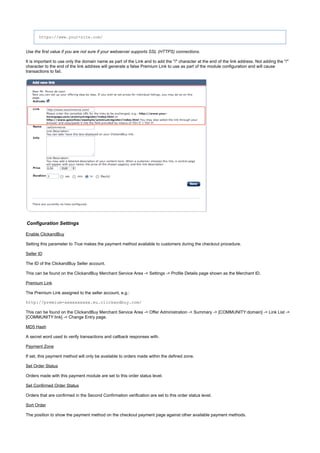 https://www.your-site.com/
Use the first value if you are not sure if your webserver supports SSL (HTTPS) connections.
It is important to use only the domain name as part of the Link and to add the "/" character at the end of the link address. Not adding the "/"
character to the end of the link address will generate a false Premium Link to use as part of the module configuration and will cause
transactions to fail.
Configuration Settings
Enable ClickandBuy
Setting this parameter to makes the payment method available to customers during the checkout procedure.True
Seller ID
The ID of the ClickandBuy Seller account.
This can be found on the ClickandBuy Merchant Service Area -> Settings -> Profile Details page shown as the Merchant ID.
Premium Link
The Premium Link assigned to the seller account, e.g.:
http://premium-xxxxxxxxxx.eu.clickandbuy.com/
This can be found on the ClickandBuy Merchant Service Area -> Offer Administration -> Summary -> [COMMUNITY:domain] -> Link List ->
[COMMUNITY:link] -> Change Entry page.
MD5 Hash
A secret word used to verify transactions and callback responses with.
Payment Zone
If set, this payment method will only be available to orders made within the defined zone.
Set Order Status
Orders made with this payment module are set to this order status level.
Set Confirmed Order Status
Orders that are confirmed in the Second Confirmation verification are set to this order status level.
Sort Order
The position to show the payment method on the checkout payment page against other available payment methods.
 