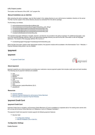 cURL Program Location
The location and filename of the cURL "curl" program file.
Manual Installation (as an Add-On)
After extracting the add-on package, copy the files located in the directory to your osCommerce installation directory on the server.catalog
The files must be copied in the correct directory structure as extracted from the add-on package.
The file listing is as follows:
ext/modules/payment/clickandbuy/callback.php
ext/modules/payment/clickandbuy/images/clickandbuy_pref_180.gif
includes/languages/english/modules/payment/clickandbuy.php
includes/languages/espanol/modules/payment/clickandbuy.php
includes/languages/german/modules/payment/clickandbuy.php
includes/modules/payment/clickandbuy.php
The standard languages definitions in English, Spanish, and German are provided in the add-on package. For additional languages, copy
one of the existing language definition files to the appropriate language directory and edit the file with a text editor to edit the language
definitions. The location of the language definition file must be in:
includes/languages/<language>/modules/payment/clickandbuy.php
When the files have been copied to their appropriate locations, the payment module will be available in the Administration Tool -> Modules ->
Payment Modules listing where it can be installed.
ipayment
ipayment
ipayment Credit Card
About ipayment
ipayment supports your online business by providing your customers a secure payment system that includes credit cards and bank transfers.
The following secure payment methods are available:
Visa
MasterCard
Maestro
American Express
JCB
Diners Club
Visa Electron
Solo
Elektronisches Lastschriftverfahren (ELV)
paysafecard
Resources
ipayment Website
ipayment Payment Modules for osCommerce Online Merchant
Documentation for ipayment Payment Modules
ipayment Credit Card
ipayment Credit Card
ipayment Credit Card is included in osCommerce Online Merchant v2.2 and is available as a separate add-on for existing store owners who
are running osCommerce Online Merchant v2.2 Milestone 2 and v2.2 Release Candidate 1.
The ipayment Credit Card payment module supports the following ipayment features:
Security Hash
Configuration Settings
Manual Installation (as an Add-On)
Configuration Settings
Enable iPayment
 