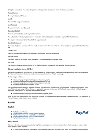 Setting this parameter to makes the payment method available to customers during the checkout procedure.True
Account Number
The ipayment account ID to use.
User ID
The user ID to assign transactions to.
User Password
The password for the user ID account.
Transaction Method
The transaction method to use for payment transactions.
The method only authorizes the transaction and must be captured through the ipayment Merchant Interface.Authorization
The method instantly transfers the funds to your account.Capture
Secret Hash Password
The Secret Word value securely verifies the results of a transaction. This must match the value entered in the ipayment Merchant Interface
site.
Payment Zone
If set, this payment method will only be available to orders made within the defined zone.
Set Order Status
The orders status will be updated to this value when a successful transaction has been made.
Sort Order
The position to show the payment method on the checkout payment page against other available payment methods.
Manual Installation (as an Add-On)
After extracting the add-on package, copy the files located in the directory to your osCommerce installation directory on the server.catalog
The files must be copied in the correct directory structure as extracted from the add-on package.
The file listing is as follows:
includes/languages/english/modules/payment/ipayment_cc.php
includes/languages/espanol/modules/payment/ipayment_cc.php
includes/languages/german/modules/payment/ipayment_cc.php
includes/modules/payment/ipayment_cc.php
The standard languages definitions in English, Spanish, and German are provided in the add-on package. For additional languages, copy
one of the existing language definition files to the appropriate language directory and edit the file with a text editor to edit the language
definitions. The location of the language definition file must be in:
includes/languages/<language>/modules/payment/ipayment_cc.php
When the files have been copied to their appropriate locations, the payment module will be available in the Administration Tool -> Modules ->
Payment Modules listing where it can be installed.
PayPal
PayPal
PayPal Express Checkout
PayPal Website Payments Pro (UK) Direct Payments
PayPal Website Payments Pro (UK) Express Checkout
PayPal Website Payments Pro (US) Direct Payments
PayPal Website Payments Standard
About PayPal
With over 140 million user accounts worldwide, PayPal is a popular payment method amongst millions of online shoppers and one of the
global leaders in online payments.
It's a fast and secure way for customers to pay online via all major debit and credit cards, online bank transfers and via payments
 