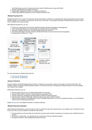 from PayPal user accounts. Customers don't even need a PayPal account to pay with PayPal.
PayPal is affordable for businesses of all sizes.
PayPal offers chargeback protection on qualifying transactions.
PayPal offers different products to suit your business needs and size.
Website Payments Pro
Website Payments Pro is an all-in-one payments solution that enables a merchant to accept debit and credit card payments as well as bank
transfers directly on your website, over the phone, by fax and by mail order. You also gain the benefits of PayPal Express Checkout. It's the
smart, scaleable way to grow business.
With Website Payments Pro, you can:
Control your checkout from start to finish. PayPal processes payments seamlessly in the background.
Have one package offering you all the benefits of a merchant account and gateway.
Also add an express lane for over 140 million global PayPal user accounts.
Get all the advantages of Express Checkout combined with those of your merchant account and gateway.
Get approved in as little as 5 - 7 days.
For more information on Website Payments Pro:-
Click here for UK Merchants
Click here for US Merchants
Express Checkout
Express Checkout is PayPal's fastest checkout solution. Customers can pay easily, quickly, and securely in as few as three clicks. The
customer initiates and approves PayPal payments earlier in the checkout process, and shipping and billing information is sent immediately
from PayPal to your website.
With Express Checkout, you can:
Add an express lane for over 140 million global PayPal user accounts.
Increase sales. PayPal is shown to increase sales by an average of 14%*
Get new customers. Leverage the growing network of millions of PayPal accounts.
Own the entire customer relationship. Customers return to your site to confirm payment.
PayPal Express Checkout is available either as part of Website Payments Pro, our all-in-one payments solution, or as a standalone
add-on to your existing payment solution.
Please for more detailed information on Express Checkout.click here
Website Payments Standard
Website Payments Standard is an easy and secure way for customers to pay online. Buyers shop on your website, pay on PayPal and return
to your site. Set up can be completed in as little as a few minutes.
Accept payments via all major debit and credit cards as well as bank transfers. Customers do not need to have a PayPal account to
pay you.
No set-up or monthly fees - you typically just pay a small amount for each payment received.
No approval required - start accepting online payments today.
 