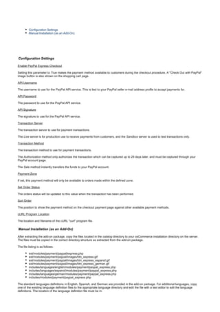 Configuration Settings
Manual Installation (as an Add-On)
Configuration Settings
Enable PayPal Express Checkout
Setting this parameter to makes the payment method available to customers during the checkout procedure. A "Check Out with PayPal"True
image button is also shown on the shopping cart page.
API Username
The username to use for the PayPal API service. This is tied to your PayPal seller e-mail address profile to accept payments for.
API Password
The password to use for the PayPal API service.
API Signature
The signature to use for the PayPal API service.
Transaction Server
The transaction server to use for payment transactions.
The server is for production use to receive payments from customers, and the server is used to test transactions only.Live Sandbox
Transaction Method
The transaction method to use for payment transactions.
The method only authorizes the transaction which can be captured up to 29 days later, and must be captured through yourAuthorization
PayPal account page.
The method instantly transfers the funds to your PayPal account.Sale
Payment Zone
If set, this payment method will only be available to orders made within the defined zone.
Set Order Status
The orders status will be updated to this value when the transaction has been performed.
Sort Order
The position to show the payment method on the checkout payment page against other available payment methods.
cURL Program Location
The location and filename of the cURL "curl" program file.
Manual Installation (as an Add-On)
After extracting the add-on package, copy the files located in the directory to your osCommerce installation directory on the server.catalog
The files must be copied in the correct directory structure as extracted from the add-on package.
The file listing is as follows:
ext/modules/payment/paypal/express.php
ext/modules/payment/paypal/images/btn_express.gif
ext/modules/payment/paypal/images/btn_express_espanol.gif
ext/modules/payment/paypal/images/btn_express_german.gif
includes/languages/english/modules/payment/paypal_express.php
includes/languages/espanol/modules/payment/paypal_express.php
includes/languages/german/modules/payment/paypal_express.php
includes/modules/payment/paypal_express.php
The standard languages definitions in English, Spanish, and German are provided in the add-on package. For additional languages, copy
one of the existing language definition files to the appropriate language directory and edit the file with a text editor to edit the language
definitions. The location of the language definition file must be in:
 