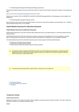 includes/languages/<language>/modules/payment/paypal_express.php
The following codebase changes must also be performed to allow the "Check Out with PayPal" image button to appear on the shopping cart
page:
http://svn.oscommerce.com/fisheye/changelog/osCommerce?cs=1699
Please be sure to add the language definition to the languages you have installed in theTEXT_ALTERNATIVE_CHECKOUT_METHODS
following file:
includes/languages/<language>/shopping_cart.php
When the files have been copied to their appropriate locations, the payment module will be available in the Administration Tool -> Modules ->
Payment Modules listing where it can be installed.
PayPal Website Payments Pro (UK) Direct Payments
PayPal Website Payments Pro (UK) Direct Payments
PayPal Website Payments Pro (UK) Direct Payments allows Debit/Credit cards to be accepted directly on a merchant's website during the
checkout process.
PayPal Website Payments Pro (UK) Direct Payments is included in osCommerce Online Merchant v2.2 and is available as a separate
add-on for existing store owners who are running osCommerce Online Merchant v2.2 Milestone 2 and v2.2 Release Candidate 1.
The PayPal Website Payments Pro (UK) Direct Payments payment module supports the following PayPal features:
Sandbox server to perform test transactions
Authorization and Sale transaction methods
Process credit and debit cards directly during the checkout procedure
This payment module is targeted at UK PayPal merchants and uses the Payflow payment gateway. PayPal requires the
Website Payments Pro (UK) Express Checkout payment module to be enabled if this module is activated and therefore
should not be used as a stand alone product.
This payment module requires PHP to support cURL or access to the "curl" program file.
Configuration Settings
Manual Installation (as an Add-On)
Changelog
Configuration Settings
Enable PayPal Direct (UK)
Setting this parameter to makes the payment method available to customers during the checkout procedure. The credit or debit cardTrue
information is entered on the checkout confirmation page.
Vendor
 