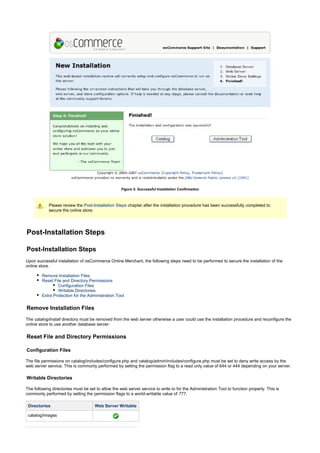 Figure 5. Successful Installation Confirmation
Please review the chapter after the installation procedure has been successfully completed toPost-Installation Steps
secure the online store.
Post-Installation Steps
Post-Installation Steps
Upon successful installation of osCommerce Online Merchant, the following steps need to be performed to secure the installation of the
online store.
Remove Installation Files
Reset File and Directory Permissions
Configuration Files
Writable Directories
Extra Protection for the Administration Tool
Remove Installation Files
The directory must be removed from the web server otherwise a user could use the installation procedure and reconfigure thecatalog/install
online store to use another database server.
Reset File and Directory Permissions
Configuration Files
The file permissions on catalog/includes/configure.php and catalog/admin/includes/configure.php must be set to deny write access by the
web server service. This is commonly performed by setting the permission flag to a read only value of 644 or 444 depending on your server.
Writable Directories
The following directories must be set to allow the web server service to write to for the Administration Tool to function properly. This is
commonly performed by setting the permission flags to a world-writable value of .777
Directories Web Server Writable
catalog/images
 