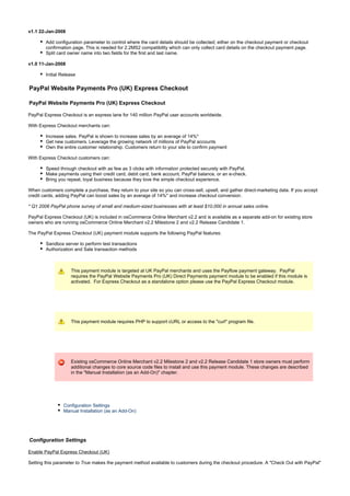 v1.1 22-Jan-2008
Add configuration parameter to control where the card details should be collected; either on the checkout payment or checkout
confirmation page. This is needed for 2.2MS2 compatibility which can only collect card details on the checkout payment page.
Split card owner name into two fields for the first and last name.
v1.0 11-Jan-2008
Initial Release
PayPal Website Payments Pro (UK) Express Checkout
PayPal Website Payments Pro (UK) Express Checkout
PayPal Express Checkout is an express lane for 140 million PayPal user accounts worldwide.
With Express Checkout merchants can:
Increase sales. PayPal is shown to increase sales by an average of 14%*
Get new customers. Leverage the growing network of millions of PayPal accounts
Own the entire customer relationship. Customers return to your site to confirm payment
With Express Checkout customers can:
Speed through checkout with as few as 3 clicks with information protected securely with PayPal.
Make payments using their credit card, debit card, bank account, PayPal balance, or an e-check.
Bring you repeat, loyal business because they love the simple checkout experience.
When customers complete a purchase, they return to your site so you can cross-sell, upsell, and gather direct-marketing data. If you accept
credit cards, adding PayPal can boost sales by an average of 14%* and increase checkout conversion.
* Q1 2006 PayPal phone survey of small and medium-sized businesses with at least $10,000 in annual sales online.
PayPal Express Checkout (UK) is included in osCommerce Online Merchant v2.2 and is available as a separate add-on for existing store
owners who are running osCommerce Online Merchant v2.2 Milestone 2 and v2.2 Release Candidate 1.
The PayPal Express Checkout (UK) payment module supports the following PayPal features:
Sandbox server to perform test transactions
Authorization and Sale transaction methods
This payment module is targeted at UK PayPal merchants and uses the Payflow payment gateway. PayPal
requires the PayPal Website Payments Pro (UK) Direct Payments payment module to be enabled if this module is
activated. For Express Checkout as a standalone option please use the PayPal Express Checkout module.
This payment module requires PHP to support cURL or access to the "curl" program file.
Existing osCommerce Online Merchant v2.2 Milestone 2 and v2.2 Release Candidate 1 store owners must perform
additional changes to core source code files to install and use this payment module. These changes are described
in the "Manual Installation (as an Add-On)" chapter.
Configuration Settings
Manual Installation (as an Add-On)
Configuration Settings
Enable PayPal Express Checkout (UK)
Setting this parameter to makes the payment method available to customers during the checkout procedure. A "Check Out with PayPal"True
 