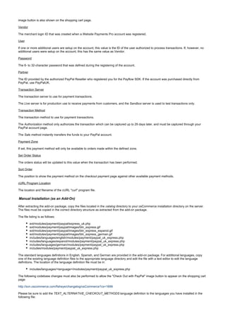 image button is also shown on the shopping cart page.
Vendor
The merchant login ID that was created when a Website Payments Pro account was registered.
User
If one or more additional users are setup on the account, this value is the ID of the user authorized to process transactions. If, however, no
additional users were setup on the account, this has the same value as Vendor.
Password
The 6- to 32-character password that was defined during the registering of the account.
Partner
The ID provided by the authorized PayPal Reseller who registered you for the Payflow SDK. If the account was purchased directly from
PayPal, use PayPalUK.
Transaction Server
The transaction server to use for payment transactions.
The server is for production use to receive payments from customers, and the server is used to test transactions only.Live Sandbox
Transaction Method
The transaction method to use for payment transactions.
The method only authorizes the transaction which can be captured up to 29 days later, and must be captured through yourAuthorization
PayPal account page.
The method instantly transfers the funds to your PayPal account.Sale
Payment Zone
If set, this payment method will only be available to orders made within the defined zone.
Set Order Status
The orders status will be updated to this value when the transaction has been performed.
Sort Order
The position to show the payment method on the checkout payment page against other available payment methods.
cURL Program Location
The location and filename of the cURL "curl" program file.
Manual Installation (as an Add-On)
After extracting the add-on package, copy the files located in the directory to your osCommerce installation directory on the server.catalog
The files must be copied in the correct directory structure as extracted from the add-on package.
The file listing is as follows:
ext/modules/payment/paypal/express_uk.php
ext/modules/payment/paypal/images/btn_express.gif
ext/modules/payment/paypal/images/btn_express_espanol.gif
ext/modules/payment/paypal/images/btn_express_german.gif
includes/languages/english/modules/payment/paypal_uk_express.php
includes/languages/espanol/modules/payment/paypal_uk_express.php
includes/languages/german/modules/payment/paypal_uk_express.php
includes/modules/payment/paypal_uk_express.php
The standard languages definitions in English, Spanish, and German are provided in the add-on package. For additional languages, copy
one of the existing language definition files to the appropriate language directory and edit the file with a text editor to edit the language
definitions. The location of the language definition file must be in:
includes/languages/<language>/modules/payment/paypal_uk_express.php
The following codebase changes must also be performed to allow the "Check Out with PayPal" image button to appear on the shopping cart
page:
http://svn.oscommerce.com/fisheye/changelog/osCommerce?cs=1699
Please be sure to add the language definition to the languages you have installed in theTEXT_ALTERNATIVE_CHECKOUT_METHODS
following file:
 