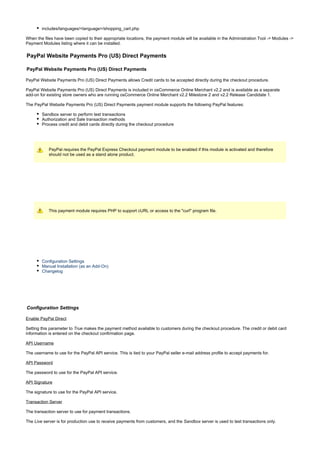 includes/languages/<language>/shopping_cart.php
When the files have been copied to their appropriate locations, the payment module will be available in the Administration Tool -> Modules ->
Payment Modules listing where it can be installed.
PayPal Website Payments Pro (US) Direct Payments
PayPal Website Payments Pro (US) Direct Payments
PayPal Website Payments Pro (US) Direct Payments allows Credit cards to be accepted directly during the checkout procedure.
PayPal Website Payments Pro (US) Direct Payments is included in osCommerce Online Merchant v2.2 and is available as a separate
add-on for existing store owners who are running osCommerce Online Merchant v2.2 Milestone 2 and v2.2 Release Candidate 1.
The PayPal Website Payments Pro (US) Direct Payments payment module supports the following PayPal features:
Sandbox server to perform test transactions
Authorization and Sale transaction methods
Process credit and debit cards directly during the checkout procedure
PayPal requires the PayPal Express Checkout payment module to be enabled if this module is activated and therefore
should not be used as a stand alone product.
This payment module requires PHP to support cURL or access to the "curl" program file.
Configuration Settings
Manual Installation (as an Add-On)
Changelog
Configuration Settings
Enable PayPal Direct
Setting this parameter to makes the payment method available to customers during the checkout procedure. The credit or debit cardTrue
information is entered on the checkout confirmation page.
API Username
The username to use for the PayPal API service. This is tied to your PayPal seller e-mail address profile to accept payments for.
API Password
The password to use for the PayPal API service.
API Signature
The signature to use for the PayPal API service.
Transaction Server
The transaction server to use for payment transactions.
The server is for production use to receive payments from customers, and the server is used to test transactions only.Live Sandbox
 