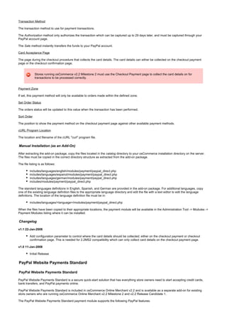 Transaction Method
The transaction method to use for payment transactions.
The method only authorizes the transaction which can be captured up to 29 days later, and must be captured through yourAuthorization
PayPal account page.
The method instantly transfers the funds to your PayPal account.Sale
Card Acceptance Page
The page during the checkout procedure that collects the card details. The card details can either be collected on the checkout payment
page or the checkout confirmation page.
Stores running osCommerce v2.2 Milestone 2 must use the Checkout Payment page to collect the card details on for
transactions to be processed correctly.
Payment Zone
If set, this payment method will only be available to orders made within the defined zone.
Set Order Status
The orders status will be updated to this value when the transaction has been performed.
Sort Order
The position to show the payment method on the checkout payment page against other available payment methods.
cURL Program Location
The location and filename of the cURL "curl" program file.
Manual Installation (as an Add-On)
After extracting the add-on package, copy the files located in the directory to your osCommerce installation directory on the server.catalog
The files must be copied in the correct directory structure as extracted from the add-on package.
The file listing is as follows:
includes/languages/english/modules/payment/paypal_direct.php
includes/languages/espanol/modules/payment/paypal_direct.php
includes/languages/german/modules/payment/paypal_direct.php
includes/modules/payment/paypal_direct.php
The standard languages definitions in English, Spanish, and German are provided in the add-on package. For additional languages, copy
one of the existing language definition files to the appropriate language directory and edit the file with a text editor to edit the language
definitions. The location of the language definition file must be in:
includes/languages/<language>/modules/payment/paypal_direct.php
When the files have been copied to their appropriate locations, the payment module will be available in the Administration Tool -> Modules ->
Payment Modules listing where it can be installed.
Changelog
v1.1 22-Jan-2008
Add configuration parameter to control where the card details should be collected; either on the checkout payment or checkout
confirmation page. This is needed for 2.2MS2 compatibility which can only collect card details on the checkout payment page.
v1.0 11-Jan-2008
Initial Release
PayPal Website Payments Standard
PayPal Website Payments Standard
PayPal Website Payments Standard is a secure quick-start solution that has everything store owners need to start accepting credit cards,
bank transfers, and PayPal payments online.
PayPal Website Payments Standard is included in osCommerce Online Merchant v2.2 and is available as a separate add-on for existing
store owners who are running osCommerce Online Merchant v2.2 Milestone 2 and v2.2 Release Candidate 1.
The PayPal Website Payments Standard payment module supports the following PayPal features:
 