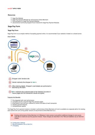 osc223" APPLY NOW
Resources
Sage Pay Website
Sage Pay Payment Modules for osCommerce Online Merchant
Documentation for Sage Pay Payment Modules
osCommerce Community Support Forum Channel for Sage Pay Payment Modules
Sage Pay Form
Sage Pay Form
Sage Pay Form is our simplict method of accepting payment online, it is recommended if your website is hosted on a shared server.
How It Works
Features And Benefits
Pre-integrated with most osCommerce
Complete security using the Sage Pay payment pages
Email alerts to you and your customer to confirm the status of each transaction
Flexible payment features
Comprehensive reports
The Sage Pay Form payment module is included in osCommerce Online Merchant v2.2 and is available as a separate add-on for existing
store owners who are running earlier versions of osCommerce Online Merchant v2.2.
Existing osCommerce Online Merchant v2.2 Milestone 2 store owners must perform additional changes to core source
code files to install and use this payment module. These changes are described in the "Manual Installation (as an Add-On)"
chapter.
Configuration Settings
Manual Installation (as an Add-On)
Changelog
 