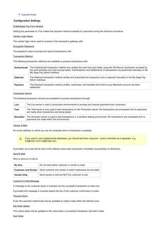 Upgrade Notes
Configuration Settings
EnableSage Pay Form Module
Setting this parameter to makes the payment method available to customers during the checkout procedure.True
Vendor Login Name
The vendor login name used to connect to the transaction gateway with.
Encryption Password
The password used to encrypt and secure transactions with.
Transaction Method
The following transaction methods are available to process transactions with:
Authenticate The transaction method only verifies the card and card holder using the 3D-Secure mechanism provided byAuthenticate
the card-schemes and card issuing banks. Authorisations and Settlements of transactions are performed manually on the
My Sage Pay Admin interface.
Deferred The transaction method verifies and authorises the transaction and is captured manually on the My Sage PayDeferred
Admin Interface.
Payment The transaction method verifies, authorises, and transfers the funds to your Merchant account via batchPayment
settlement.
Transaction Server
The following transaction servers are available to process transactions through:
Live The server is used in production environments to process and receive payments from customers.Live
Test The server is only used to test transactions on the Production server. No transactions are processed and no paymentsTest
are made when transactions are being tested.
Simulator The server is used to test transactions in a sandbox testing environment. No transactions are processed and noSimulator
payments are made within this environment.
Vendor E-Mail
An e-mail address on which you can be contacted when a transaction completes.
If you wish to use multiple email addresses, you should add them using the : (colon) character as a separator. e.g.
me@mail1.com:me@mail2.com
If provided, an e-mail will be sent to this address when each transaction completes (successfully or otherwise).
Send E-Mail
Who to send an e-mail to.
No One Do not send either customer or vendor e-mails.
Customer and Vendor Send customer and vendor e-mails if addresses are provided.
Vendor Only Send vendor e-mail but NOT the customer e-mail.
Customer E-Mail Message
A message to the customer which is inserted into the successful transaction e-mails only.
If provided this message is included toward the top of the customer confirmation e-mails.
Payment Zone
If set, this payment method will only be available to orders made within the defined zone.
Set Order Status
The orders status will be updated to this value when a successful transaction has been made.
Sort Order
 